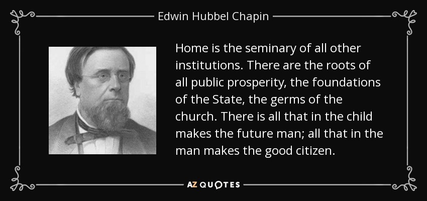 Home is the seminary of all other institutions. There are the roots of all public prosperity, the foundations of the State, the germs of the church. There is all that in the child makes the future man; all that in the man makes the good citizen. - Edwin Hubbel Chapin