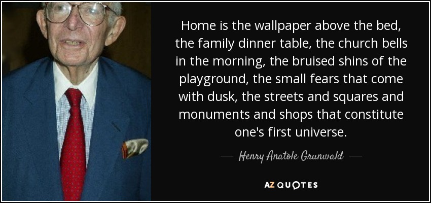 Home is the wallpaper above the bed, the family dinner table, the church bells in the morning, the bruised shins of the playground, the small fears that come with dusk, the streets and squares and monuments and shops that constitute one's first universe. - Henry Anatole Grunwald