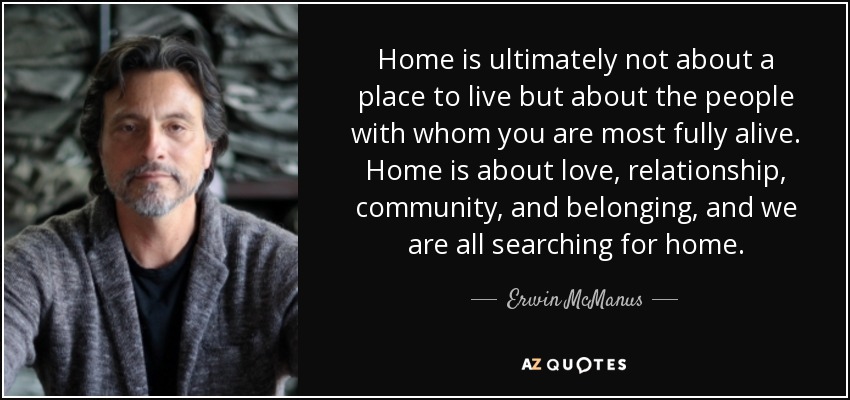 Home is ultimately not about a place to live but about the people with whom you are most fully alive. Home is about love, relationship, community, and belonging, and we are all searching for home. - Erwin McManus