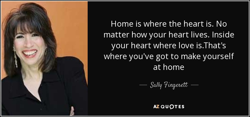 Home is where the heart is. No matter how your heart lives. Inside your heart where love is.That's where you've got to make yourself at home - Sally Fingerett