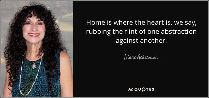 Home is where the heart is, we say, rubbing the flint of one abstraction against another. - Diane Ackerman
