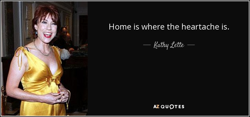 Home is where the heartache is. - Kathy Lette