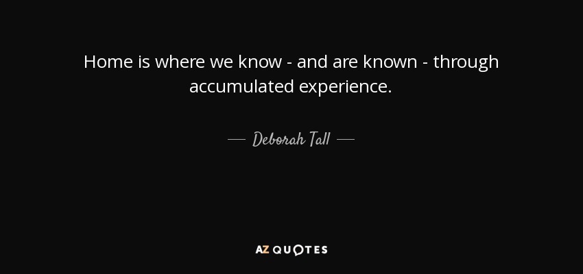 Home is where we know - and are known - through accumulated experience. - Deborah Tall