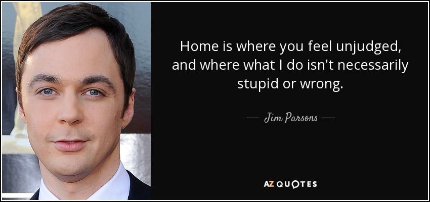 Home is where you feel unjudged, and where what I do isn't necessarily stupid or wrong. - Jim Parsons