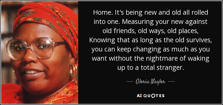 Home. It's being new and old all rolled into one. Measuring your new against old friends, old ways, old places, Knowing that as long as the old survives, you can keep changing as much as you want without the nightmare of waking up to a total stranger. - Gloria Naylor