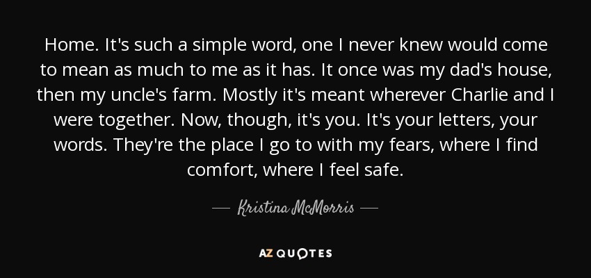 Home. It's such a simple word, one I never knew would come to mean as much to me as it has. It once was my dad's house, then my uncle's farm. Mostly it's meant wherever Charlie and I were together. Now, though, it's you. It's your letters, your words. They're the place I go to with my fears, where I find comfort, where I feel safe. - Kristina McMorris