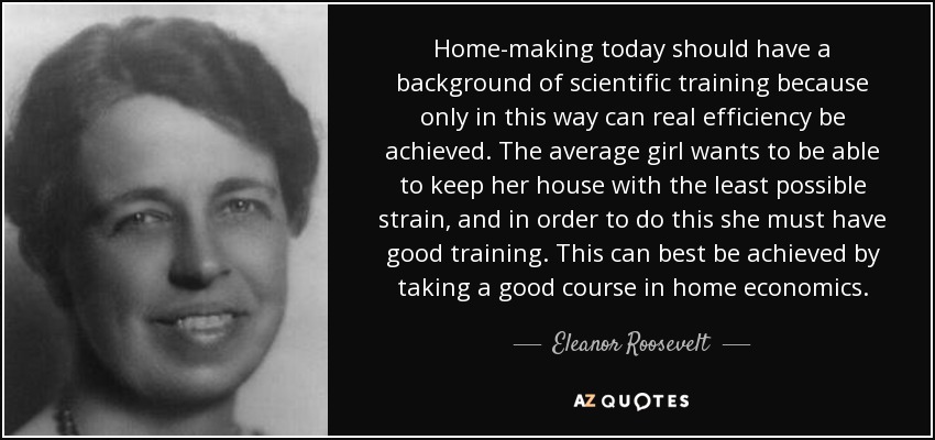 Home-making today should have a background of scientific training because only in this way can real efficiency be achieved. The average girl wants to be able to keep her house with the least possible strain, and in order to do this she must have good training. This can best be achieved by taking a good course in home economics. - Eleanor Roosevelt