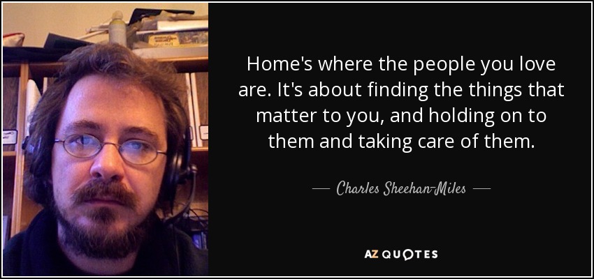 Home's where the people you love are. It's about finding the things that matter to you, and holding on to them and taking care of them. - Charles Sheehan-Miles