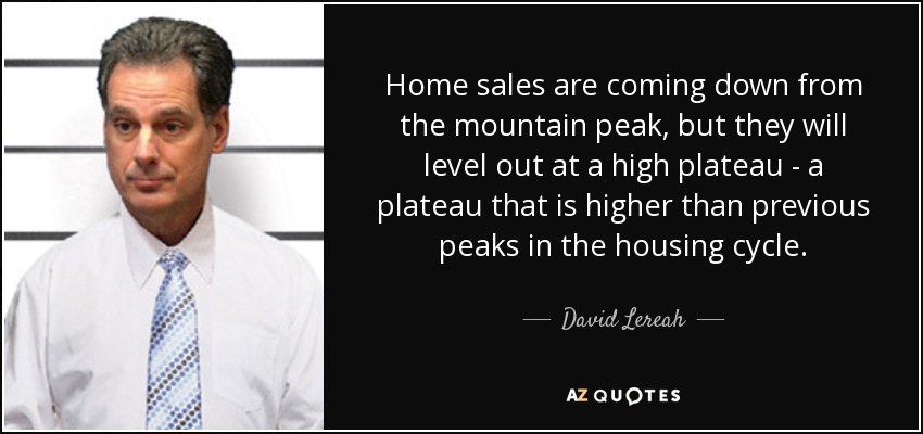 Home sales are coming down from the mountain peak, but they will level out at a high plateau - a plateau that is higher than previous peaks in the housing cycle. - David Lereah