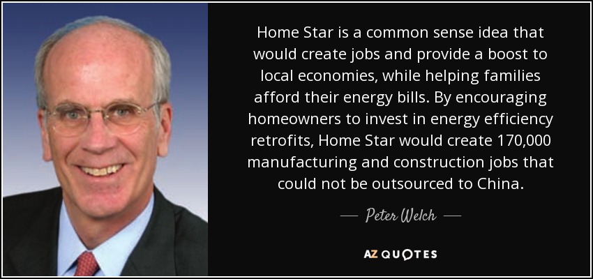 Home Star is a common sense idea that would create jobs and provide a boost to local economies, while helping families afford their energy bills. By encouraging homeowners to invest in energy efficiency retrofits, Home Star would create 170,000 manufacturing and construction jobs that could not be outsourced to China. - Peter Welch