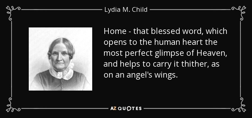 Home - that blessed word, which opens to the human heart the most perfect glimpse of Heaven, and helps to carry it thither, as on an angel's wings. - Lydia M. Child