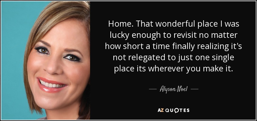 Home. That wonderful place I was lucky enough to revisit no matter how short a time finally realizing it's not relegated to just one single place its wherever you make it. - Alyson Noel
