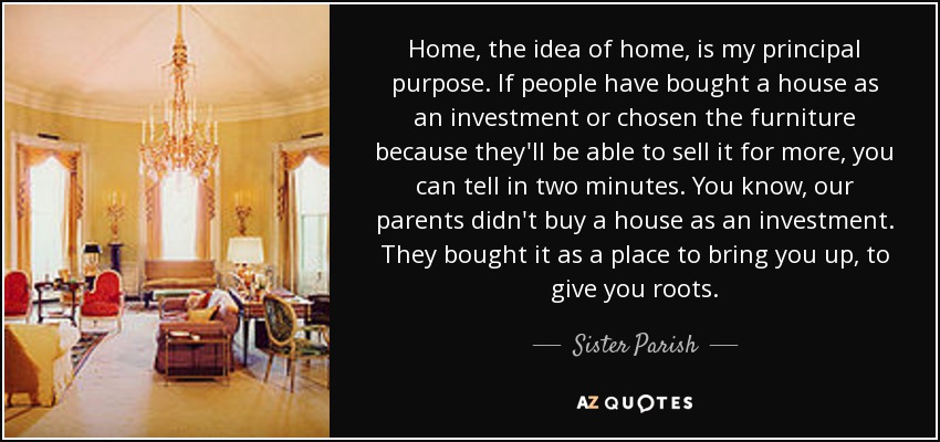 Home, the idea of home, is my principal purpose. If people have bought a house as an investment or chosen the furniture because they'll be able to sell it for more, you can tell in two minutes. You know, our parents didn't buy a house as an investment. They bought it as a place to bring you up, to give you roots. - Sister Parish