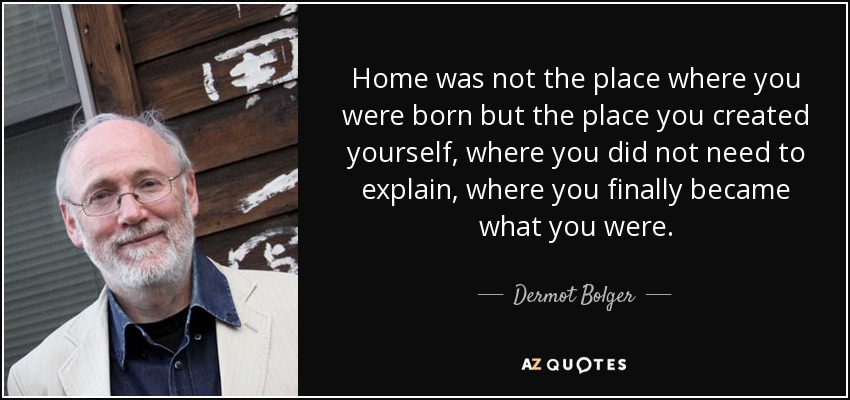 Home was not the place where you were born but the place you created yourself, where you did not need to explain, where you finally became what you were. - Dermot Bolger