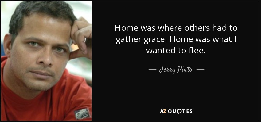 Home was where others had to gather grace. Home was what I wanted to flee. - Jerry Pinto