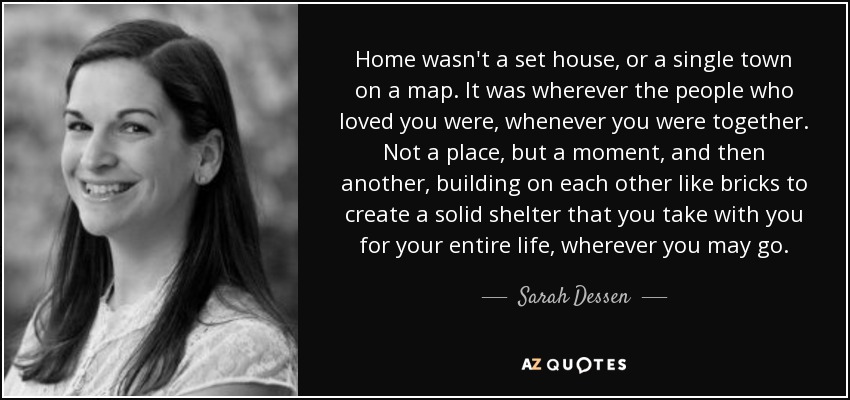 Home wasn't a set house, or a single town on a map. It was wherever the people who loved you were, whenever you were together. Not a place, but a moment, and then another, building on each other like bricks to create a solid shelter that you take with you for your entire life, wherever you may go. - Sarah Dessen