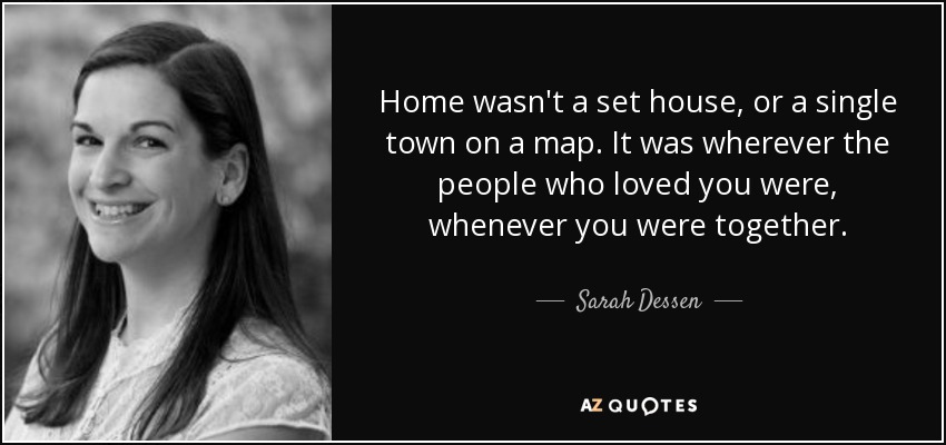 Home wasn't a set house, or a single town on a map. It was wherever the people who loved you were, whenever you were together. - Sarah Dessen