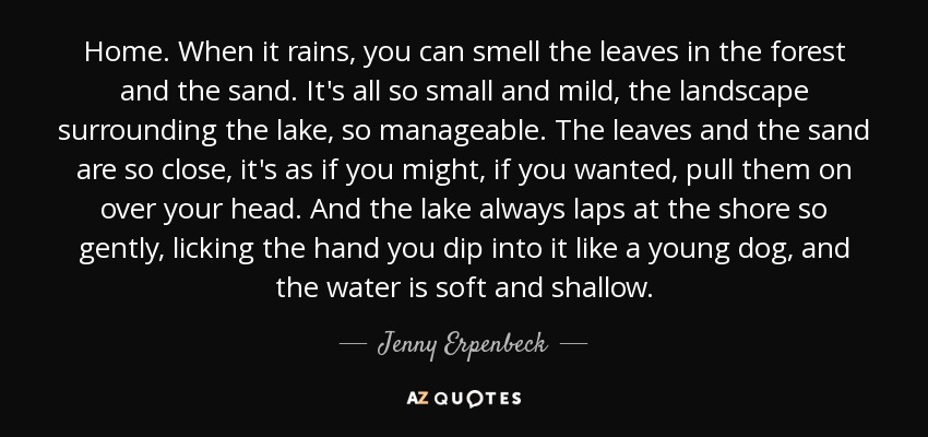 Home. When it rains, you can smell the leaves in the forest and the sand. It's all so small and mild, the landscape surrounding the lake, so manageable. The leaves and the sand are so close, it's as if you might, if you wanted, pull them on over your head. And the lake always laps at the shore so gently, licking the hand you dip into it like a young dog, and the water is soft and shallow. - Jenny Erpenbeck