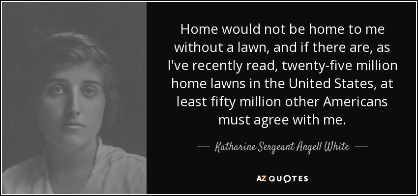 Home would not be home to me without a lawn, and if there are, as I've recently read, twenty-five million home lawns in the United States, at least fifty million other Americans must agree with me. - Katharine Sergeant Angell White