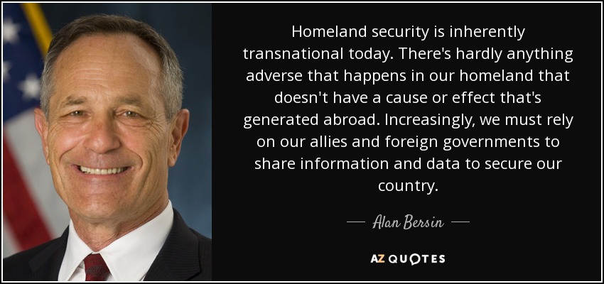 Homeland security is inherently transnational today. There's hardly anything adverse that happens in our homeland that doesn't have a cause or effect that's generated abroad. Increasingly, we must rely on our allies and foreign governments to share information and data to secure our country. - Alan Bersin