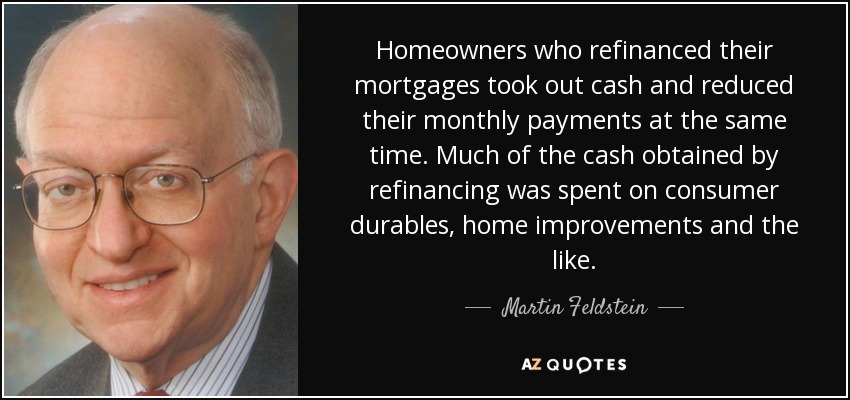 Homeowners who refinanced their mortgages took out cash and reduced their monthly payments at the same time. Much of the cash obtained by refinancing was spent on consumer durables, home improvements and the like. - Martin Feldstein