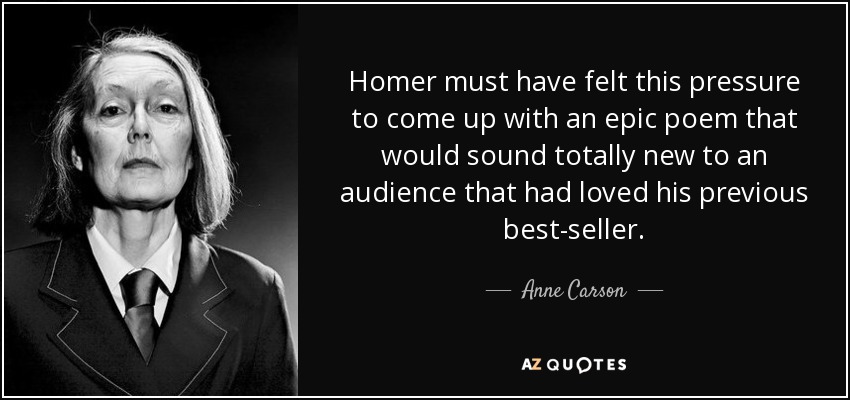 Homer must have felt this pressure to come up with an epic poem that would sound totally new to an audience that had loved his previous best-seller. - Anne Carson