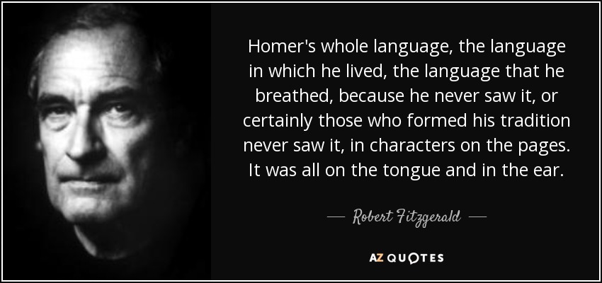 Homer's whole language, the language in which he lived, the language that he breathed, because he never saw it, or certainly those who formed his tradition never saw it, in characters on the pages. It was all on the tongue and in the ear. - Robert Fitzgerald