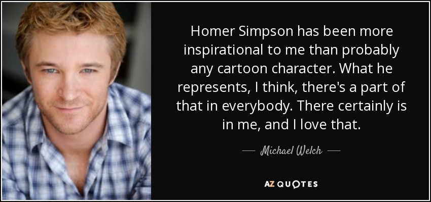 Homer Simpson has been more inspirational to me than probably any cartoon character. What he represents, I think, there's a part of that in everybody. There certainly is in me, and I love that. - Michael Welch