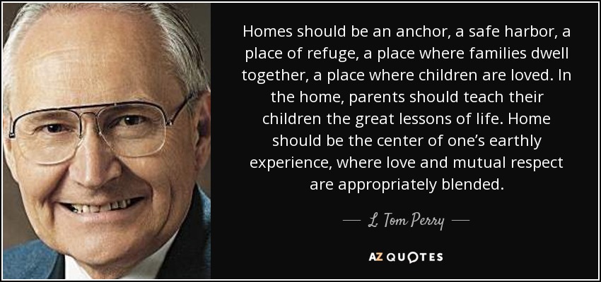 Homes should be an anchor, a safe harbor, a place of refuge, a place where families dwell together, a place where children are loved. In the home, parents should teach their children the great lessons of life. Home should be the center of one’s earthly experience, where love and mutual respect are appropriately blended. - L. Tom Perry