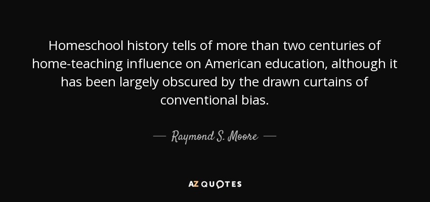 Homeschool history tells of more than two centuries of home-teaching influence on American education, although it has been largely obscured by the drawn curtains of conventional bias. - Raymond S. Moore