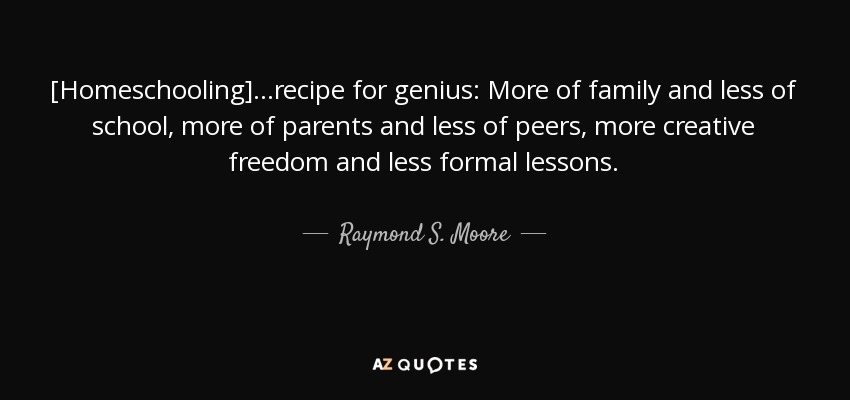 [Homeschooling]...recipe for genius: More of family and less of school, more of parents and less of peers, more creative freedom and less formal lessons. - Raymond S. Moore