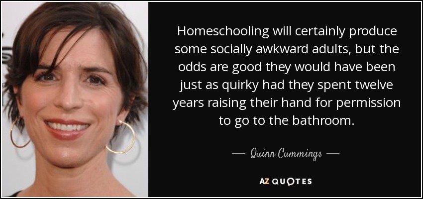 Homeschooling will certainly produce some socially awkward adults, but the odds are good they would have been just as quirky had they spent twelve years raising their hand for permission to go to the bathroom. - Quinn Cummings