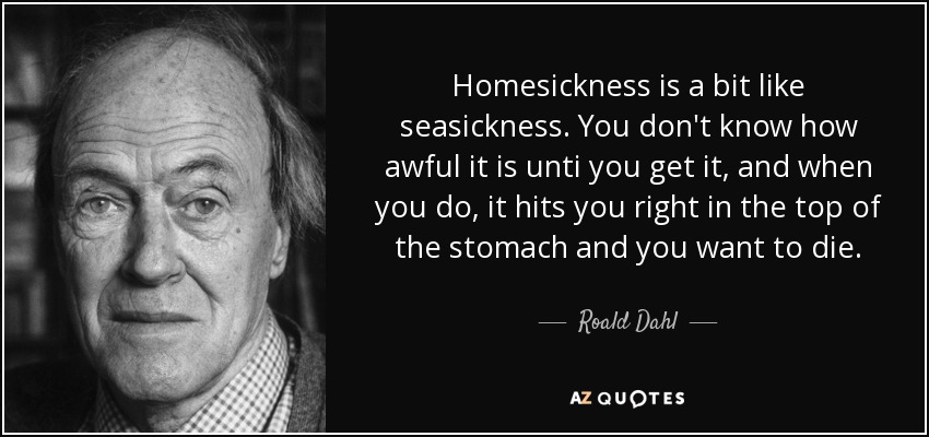 Homesickness is a bit like seasickness. You don't know how awful it is unti you get it, and when you do, it hits you right in the top of the stomach and you want to die. - Roald Dahl