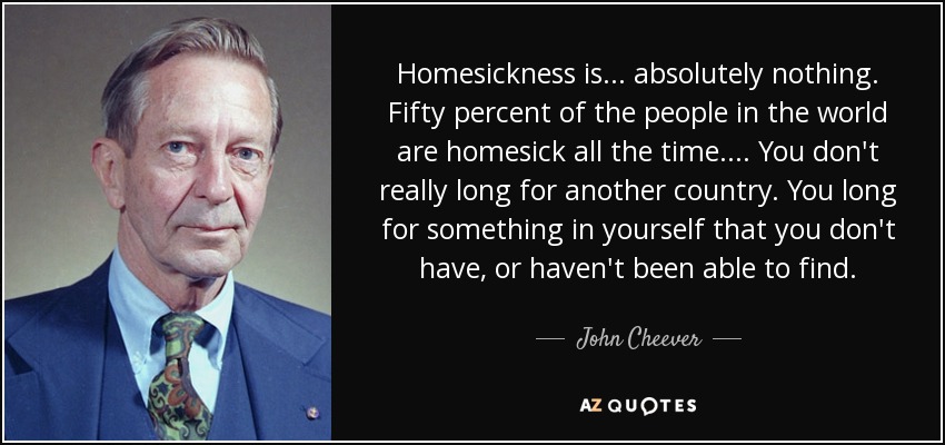 Homesickness is . . . absolutely nothing. Fifty percent of the people in the world are homesick all the time. . . . You don't really long for another country. You long for something in yourself that you don't have, or haven't been able to find. - John Cheever