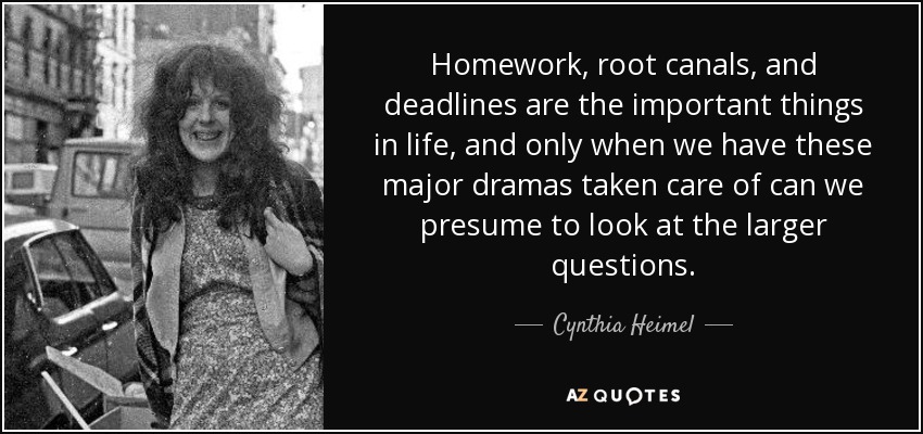Homework, root canals, and deadlines are the important things in life, and only when we have these major dramas taken care of can we presume to look at the larger questions. - Cynthia Heimel