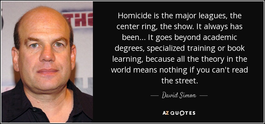 Homicide is the major leagues, the center ring, the show. It always has been ... It goes beyond academic degrees, specialized training or book learning, because all the theory in the world means nothing if you can't read the street. - David Simon