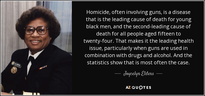 Homicide, often involving guns, is a disease that is the leading cause of death for young black men, and the second-leading cause of death for all people aged fifteen to twenty-four. That makes it the leading health issue, particularly when guns are used in combination with drugs and alcohol. And the statistics show that is most often the case. - Joycelyn Elders