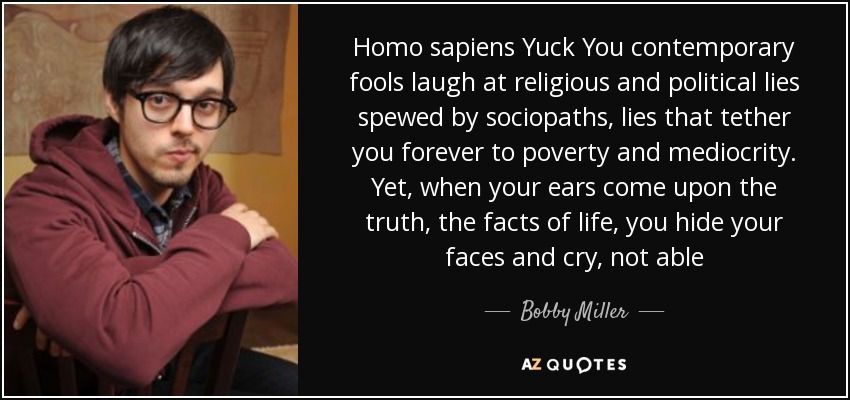 Homo sapiens Yuck You contemporary fools laugh at religious and political lies spewed by sociopaths, lies that tether you forever to poverty and mediocrity. Yet, when your ears come upon the truth, the facts of life, you hide your faces and cry, not able - Bobby Miller