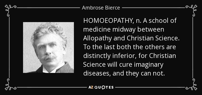 HOMOEOPATHY, n. A school of medicine midway between Allopathy and Christian Science. To the last both the others are distinctly inferior, for Christian Science will cure imaginary diseases, and they can not. - Ambrose Bierce