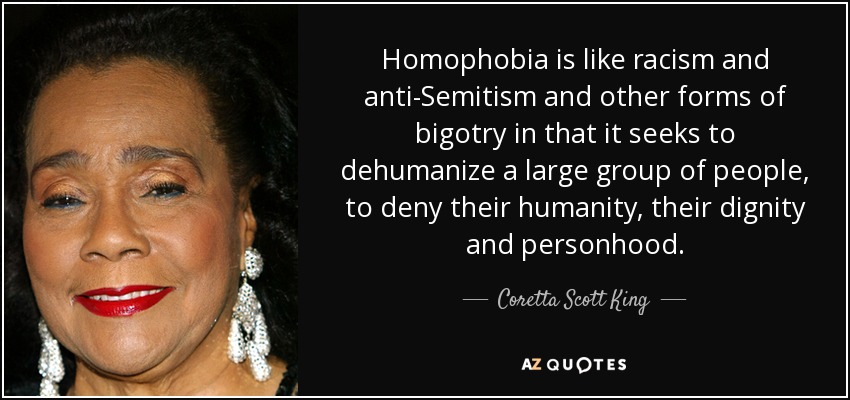 Homophobia is like racism and anti-Semitism and other forms of bigotry in that it seeks to dehumanize a large group of people, to deny their humanity, their dignity and personhood. - Coretta Scott King
