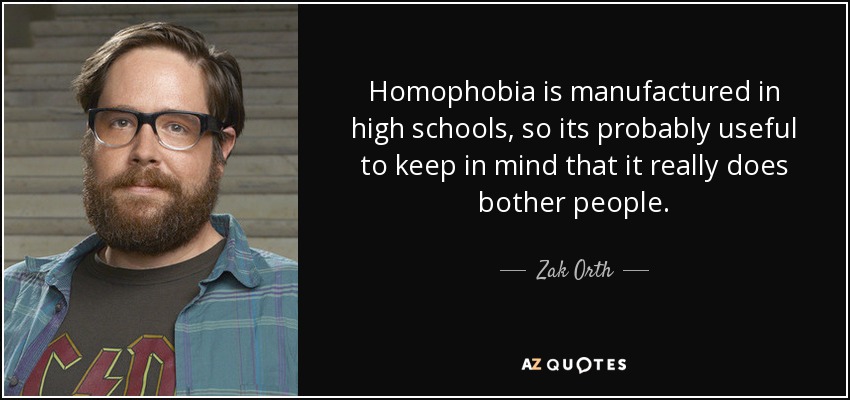 Homophobia is manufactured in high schools, so its probably useful to keep in mind that it really does bother people. - Zak Orth