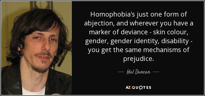 Homophobia's just one form of abjection, and wherever you have a marker of deviance - skin colour, gender, gender identity, disability - you get the same mechanisms of prejudice. - Hal Duncan