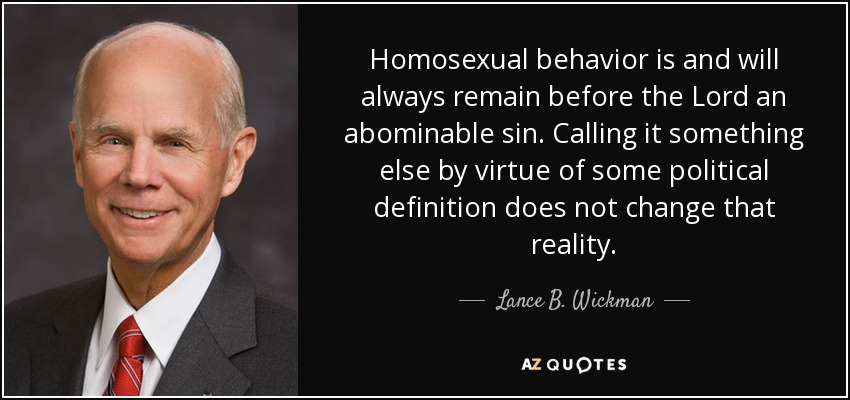 Homosexual behavior is and will always remain before the Lord an abominable sin. Calling it something else by virtue of some political definition does not change that reality. - Lance B. Wickman