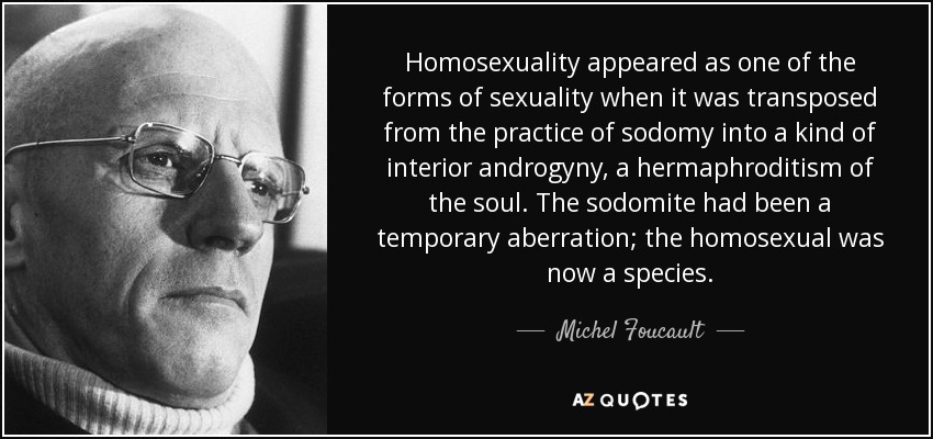 Homosexuality appeared as one of the forms of sexuality when it was transposed from the practice of sodomy into a kind of interior androgyny, a hermaphroditism of the soul. The sodomite had been a temporary aberration; the homosexual was now a species. - Michel Foucault