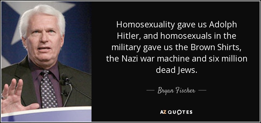 Homosexuality gave us Adolph Hitler, and homosexuals in the military gave us the Brown Shirts, the Nazi war machine and six million dead Jews. - Bryan Fischer