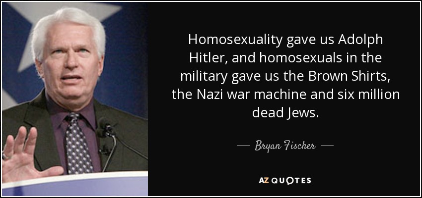Homosexuality gave us Adolph Hitler, and homosexuals in the military gave us the Brown Shirts, the Nazi war machine and six million dead Jews. - Bryan Fischer