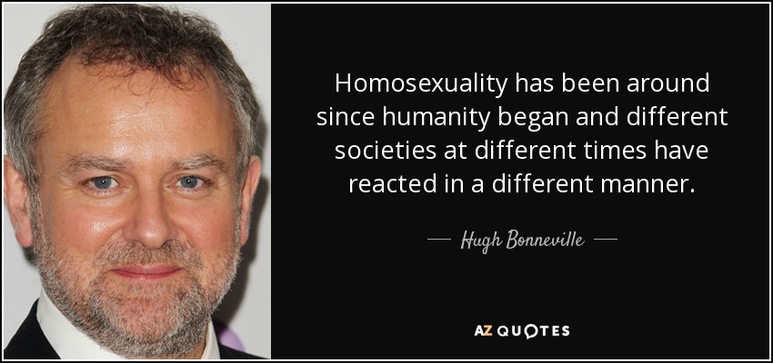 Homosexuality has been around since humanity began and different societies at different times have reacted in a different manner. - Hugh Bonneville