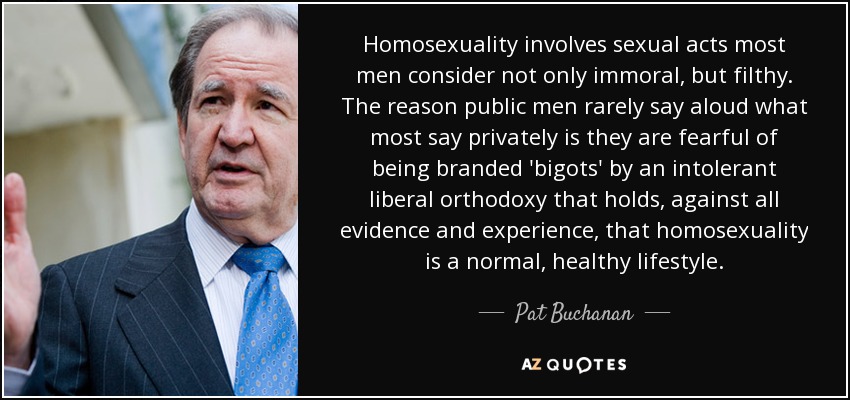 Homosexuality involves sexual acts most men consider not only immoral, but filthy. The reason public men rarely say aloud what most say privately is they are fearful of being branded 'bigots' by an intolerant liberal orthodoxy that holds, against all evidence and experience, that homosexuality is a normal, healthy lifestyle. - Pat Buchanan