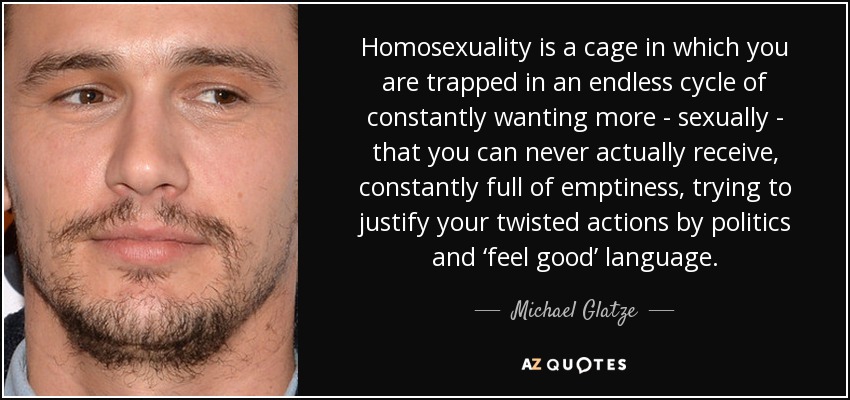 Homosexuality is a cage in which you are trapped in an endless cycle of constantly wanting more - sexually - that you can never actually receive, constantly full of emptiness, trying to justify your twisted actions by politics and ‘feel good’ language. - Michael Glatze