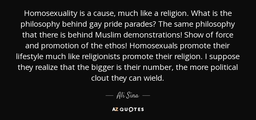 Homosexuality is a cause, much like a religion. What is the philosophy behind gay pride parades? The same philosophy that there is behind Muslim demonstrations! Show of force and promotion of the ethos! Homosexuals promote their lifestyle much like religionists promote their religion. I suppose they realize that the bigger is their number, the more political clout they can wield. - Ali Sina